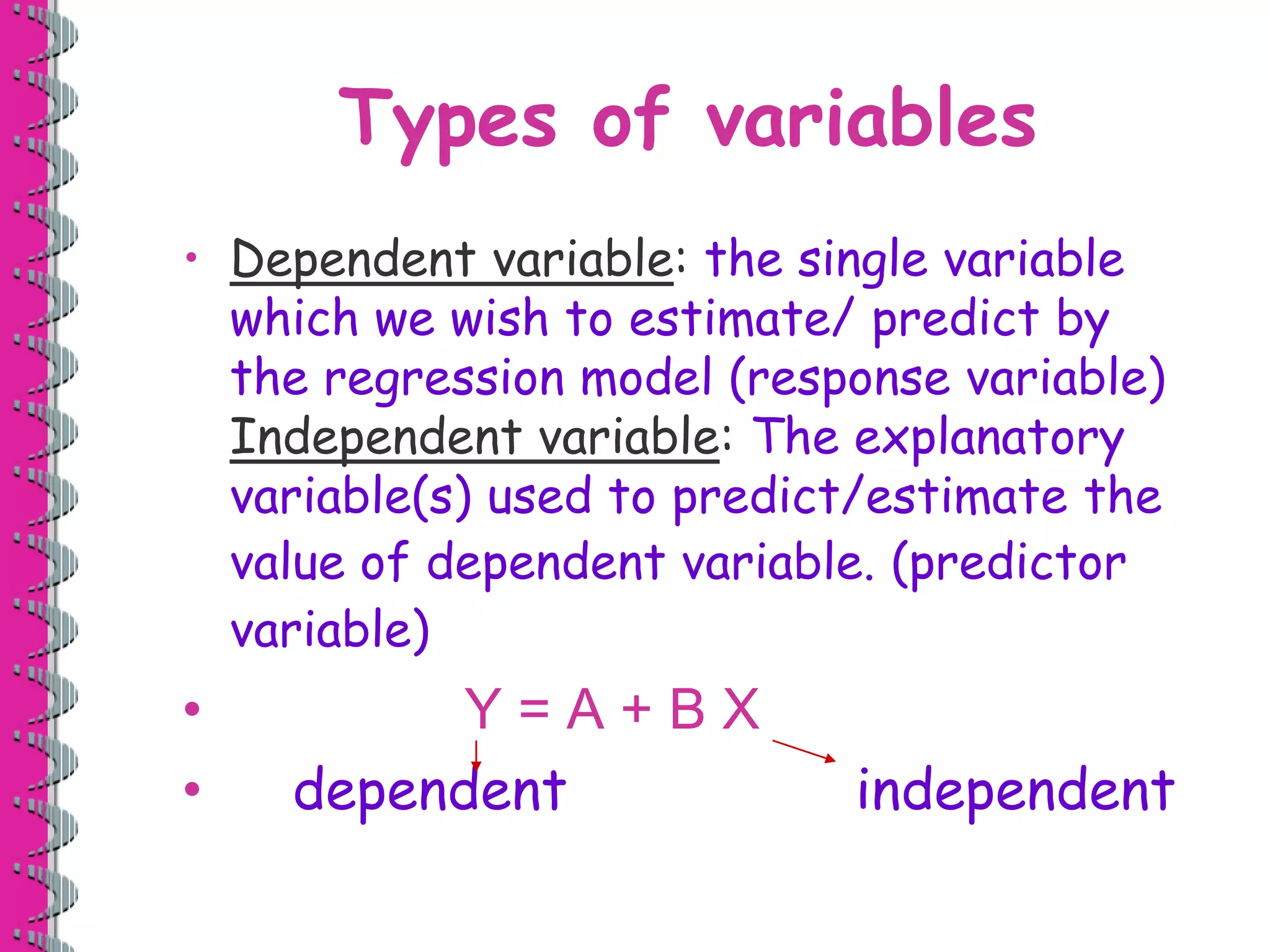 Types of variables 
• Dependent variable: the single variable 
which we wish to estimate/ predict by 
the regression model (response variable) 
Independent variable: The explanatory 
variable(s) used to predict/estimate the 
value of dependent variable. (predictor 
variable) 
• Y = A + B X 
• dependent independent 
 