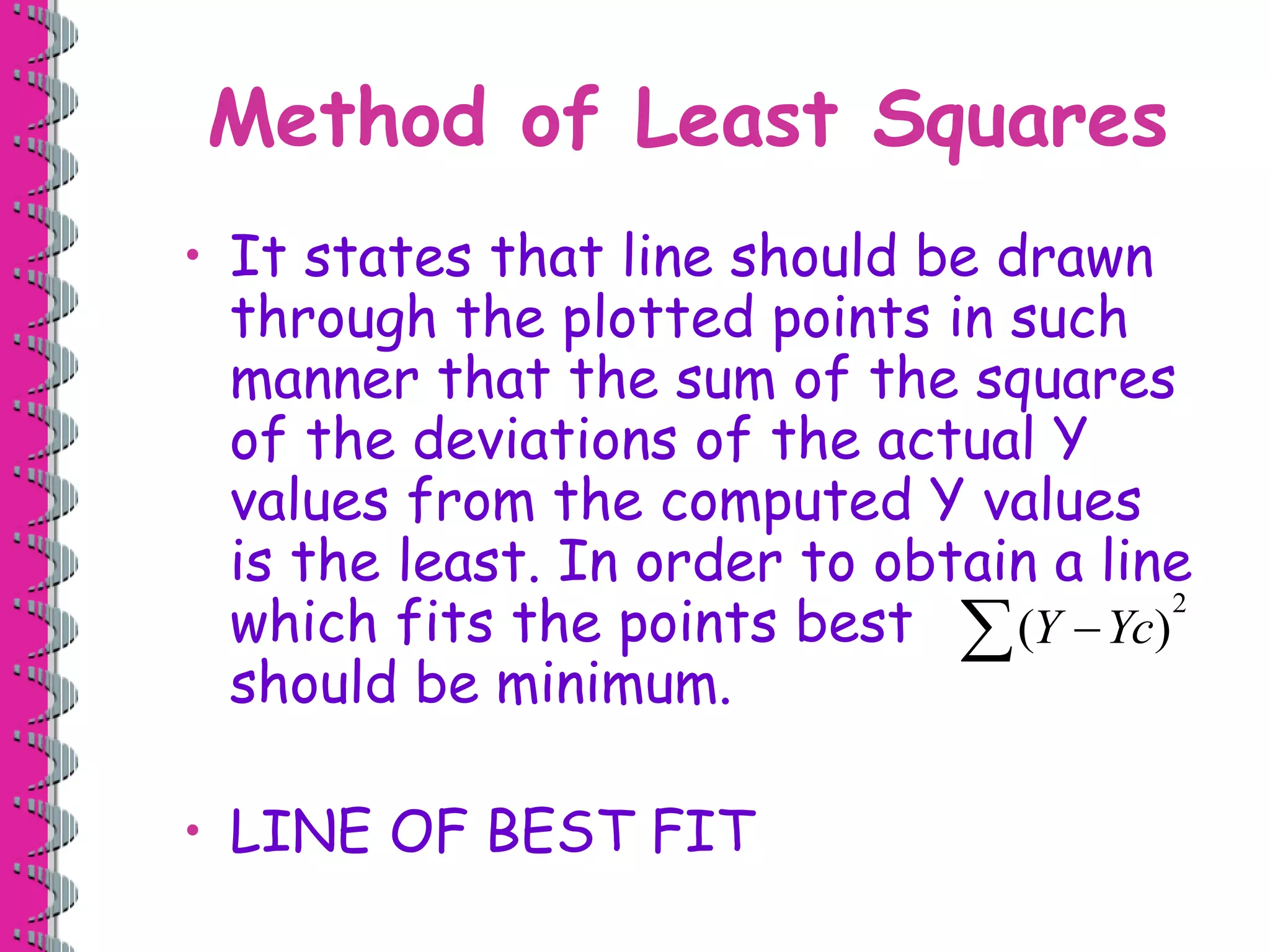 Method of Least Squares 
• It states that line should be drawn 
through the plotted points in such 
manner that the sum of the squares 
of the deviations of the actual Y 
values from the computed Y values 
is the least. In order to obtain a line 
which fits the points best 
should be minimum. 
• LINE OF BEST FIT 
2 
(Y Yc) 
 