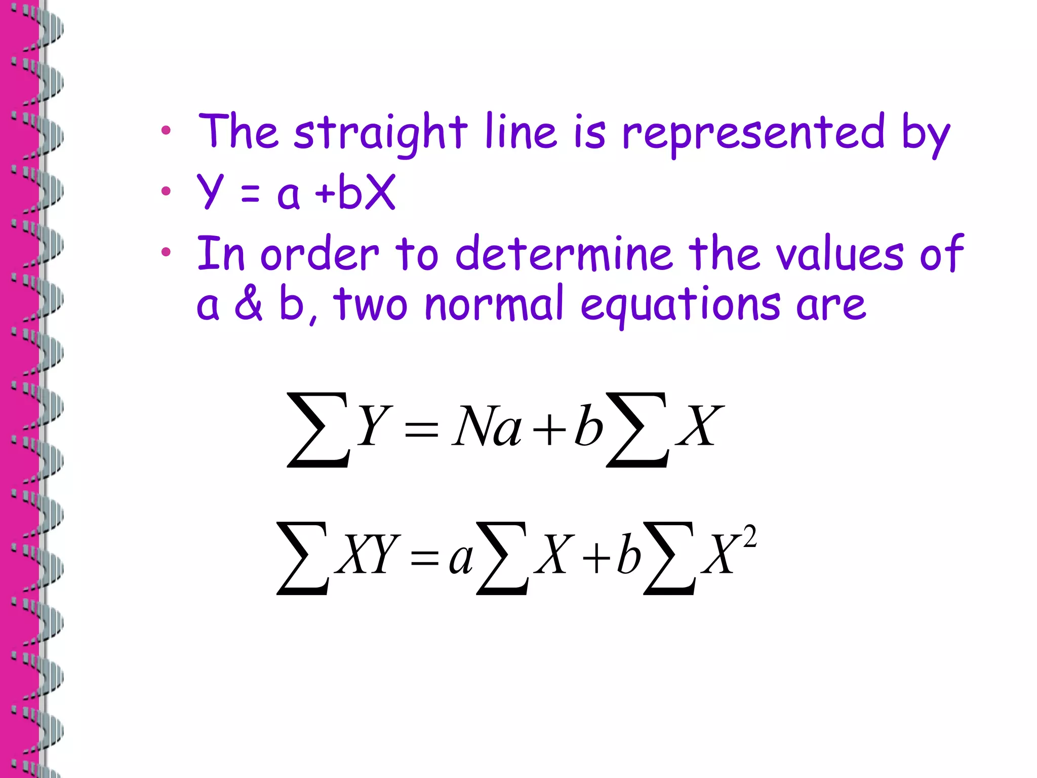 • The straight line is represented by 
• Y = a +bX 
• In order to determine the values of 
a & b, two normal equations are 
Y  Na bX 
2 XY  aX bX 
 