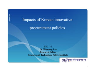 Impacts of Korean innovative 
procurement policies 
2013. 12. 
Dr. Woosung Lee 
Research Fellow 
Science and Technology Policy Institute 
1  