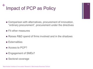 + 
Impact of PCP as Policy 
Comparison with alternatives, procurement of innovation, “ordinary procurement”, procurement under the directives 
Fit other measures 
Raises R&D spend of firms involved and in the shadows 
Externalities 
Access to PCP? 
Engagement of SMEs? 
Sectoral coverage 
Manchester Institute of Innovation Research, Manchester Business School 
11  