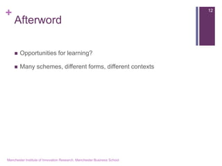 + 
Afterword 
Opportunities for learning? 
Many schemes, different forms, different contexts 
Manchester Institute of Innovation Research, Manchester Business School 
12 
