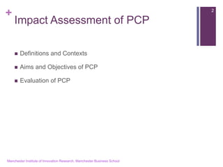 + 
Impact Assessment of PCP 
Definitions and Contexts 
Aims and Objectives of PCP 
Evaluation of PCP 
Manchester Institute of Innovation Research, Manchester Business School 
2  