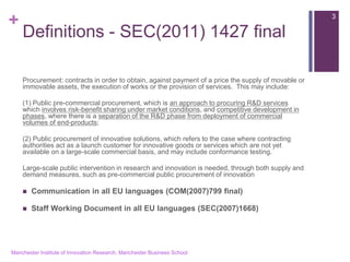 + 
Definitions - SEC(2011) 1427 final 
Procurement: contracts in order to obtain, against payment of a price the supply of movable or immovable assets, the execution of works or the provision of services. This may include: 
(1) Public pre-commercial procurement, which is an approach to procuring R&D services which involves risk-benefit sharing under market conditions, and competitive development in phases, where there is a separation of the R&D phase from deployment of commercial volumes of end-products; 
(2) Public procurement of innovative solutions, which refers to the case where contracting authorities act as a launch customer for innovative goods or services which are not yet available on a large-scale commercial basis, and may include conformance testing. 
Large-scale public intervention in research and innovation is needed, through both supply and demand measures, such as pre-commercial public procurement of innovation 
Communication in all EU languages (COM(2007)799 final) 
Staff Working Document in all EU languages (SEC(2007)1668) 
Manchester Institute of Innovation Research, Manchester Business School 
3  