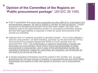 + 
Opinion of the Committee of the Regions on ‘Public procurement package’ (2012/C 39 1/09) 
finds it regrettable that some new proposals are also difficult to understand and extraordinarily detailed, as well as adding a number of new provisions. Certain provisions to facilitate procurement have also been added, but other new additions add to the administrative burden on contracting authorities despite the fact that legal stability is required in order for public procurement to be carried out smoothly; 
believes that it is certainly possible to develop simpler – but no less effective – rules for procurement, as demonstrated, not least, by the fact that the WTO's Government Procurement Agreement (GPA) is much simpler than the equivalent EU rules. The Commission is asked to significantly increase the thresholds for procurement. Given that a minuscule percentage of public procurement is cross-border, and in view of the administrative burden the regulatory framework creates for authorities and suppliers, the thresholds do not need to be as low as they are; 
A simple regulatory framework would be useful in this context, too, as such enterprises do not have access to experts in procurement law and other fields. Businesses are experts in their own goods or services, not in procurement rules. 
Manchester Institute of Innovation Research, Manchester Business School 
5  