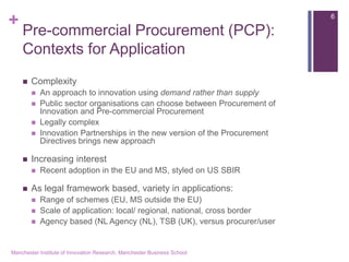 + 
Pre-commercial Procurement (PCP): Contexts for Application 
Complexity 
An approach to innovation using demand rather than supply 
Public sector organisations can choose between Procurement of Innovation and Pre-commercial Procurement 
Legally complex 
Innovation Partnerships in the new version of the Procurement Directives brings new approach 
Increasing interest 
Recent adoption in the EU and MS, styled on US SBIR 
As legal framework based, variety in applications: 
Range of schemes (EU, MS outside the EU) 
Scale of application: local/ regional, national, cross border 
Agency based (NL Agency (NL), TSB (UK), versus procurer/user 
Manchester Institute of Innovation Research, Manchester Business School 
6  