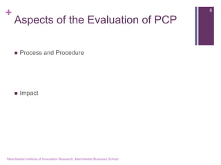 + 
Aspects of the Evaluation of PCP 
Process and Procedure 
Impact 
Manchester Institute of Innovation Research, Manchester Business School 
8  
