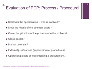 + 
Evaluation of PCP: Process / Procedural 
Start with the specification – who is involved? 
Meet the needs of the potential users? 
Correct application of the procedure to the problem? 
Cross border? 
Market potential? 
External justifications (supervision) of procedures? 
Operational costs of implementing a procurement? 
Manchester Institute of Innovation Research, Manchester Business School 
9  