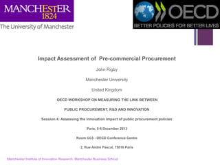+ 
Impact Assessment of Pre-commercial Procurement 
John Rigby 
Manchester University 
United Kingdom 
OECD WORKSHOP ON MEASURING THE LINK BETWEEN 
PUBLIC PROCUREMENT, R&D AND INNOVATION 
Session 4: Assessing the innovation impact of public procurement policies 
Paris, 5-6 December 2013 
Room CC5 - OECD Conference Centre 
2, Rue André Pascal, 75016 Paris 
Manchester Institute of Innovation Research, Manchester Business School 
1  