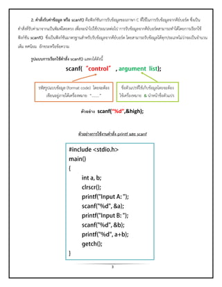 3 
2. คาสั่งรับค่าข้อมูล หรือ scanf() คือฟังก์ชันการรับข้อมูลของภาษา C ที่ใช้ในการรับข้อมูลจากคีย์บอร์ด ซึ่งเป็น คาสั่งที่รับค่ามาจากแป้นพิมพ์โดยตรง เพื่อจะนาไปใช้ประมวลต่อไป การรับข้อมูลจากคีย์บอร์ดสามารถทาได้โดยการเรียกใช้ ฟังก์ชัน scanf() ซึ่งเป็นฟังก์ชันมาตรฐานสาหรับรับข้อมูลจากคีย์บอร์ด โดยสามารถรับข้อมูลได้ทุกประเภทไม่ว่าจะเป็นจานวน เต็ม ทศนิยม อักขระหรือข้อความ 
รูปแบบการเรียกใช้คาสั่ง scanf() แสดงได้ดังนี้ 
ตัวอย่างการใช้งานคาสั่ง printf และ scanf 
รหัสรูปแบบข้อมูล (format code) โดยจะต้อง เขียนอยู่ภายใต้เครื่องหมาย “……..” 
ชื่อตัวแปรที่ใช้เก็บข้อมูลโดยจะต้อง ใช้เครื่องหมาย & นาหน้าชื่อตัวแปร 
ตัวอย่าง scanf(“%d”,&high); 