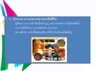 • 2. โปรแกรม ความหลากหลายของส่งิมีชีวิต 
ผู้พัฒนา นาย เทพ รัตนเรืองจารูญ และนายพงศกร พันธ์ุพงษ์สิทธิ์ 
อาจารย์ที่ปรึกษา อาจารย์สโรชา สายเนตร 
สถานศึกษา ระดับชัน้มัธยมศึกษาปีที่5 โรงเรียนอัสสัมชัญ 
 