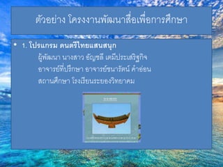 ตัวอย่าง โครงงานพัฒนาสื่อเพื่อการศึกษา 
• 1. โปรแกรม ดนตรีไทยแสนสนุก 
ผู้พัฒนา นางสาว อัญชลี เตมีประเสริฐกิจ 
อาจารย์ที่ปรึกษา อาจารย์ชนารัตน์ คาอ่อน 
สถานศึกษา โรงเรียนระยองวิทยาคม 
 