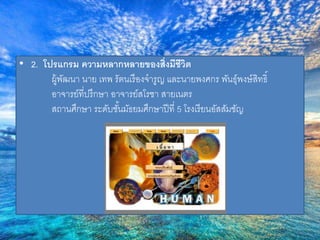 • 2. โปรแกรม ความหลากหลายของส่งิมีชีวิต 
ผู้พัฒนา นาย เทพ รัตนเรืองจารูญ และนายพงศกร พันธ์ุพงษ์สิทธิ์ 
อาจารย์ที่ปรึกษา อาจารย์สโรชา สายเนตร 
สถานศึกษา ระดับชัน้มัธยมศึกษาปีที่5 โรงเรียนอัสสัมชัญ 
 