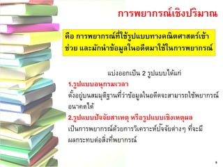 9การพยากรณ์เชิงปริมาณ คือ การพยากรณ์ที่ใช้รูปแบบทางคณิตศาสตร์เข้า ช่วย และมักนาข้อมูลในอดีตมาใช้ในการพยากรณ์ แบ่งออกเป็น 2 รูปแบบได้แก่ 1.รูปแบบอนุกรมเวลา ตั้งอยู่บนสมมุติฐานที่ว่าข้อมูลในอดีตจะสามารถใช้พยากรณ์ อนาคตได้ 2.รูปแบบปัจจัยสาเหตุ หรือรูปแบบเชิงเหตุผล เป็นการพยากรณ์ด้วยการวิเคราะห์ปัจจัยต่างๆ ที่จะมี ผลกระทบต่อสิ่งที่พยากรณ์  
