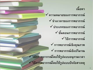 เนื้อหา 
ความหมายของการพยากรณ์ 
ช่วงเวลาของการพยากรณ์ 
ประเภทของการพยากรณ์ 
ขั้นตอนการพยากรณ์ 
วิธีการพยากรณ์ 
การพยากรณ์เชิงคุณภาพ 
การพยากรณ์เชิงปริมาณ 
วิธีการพยากรณ์โดยใช้รูปแบบอนุกรมเวลา 
วิธีการพยากรณ์โดยใช้รูปแบบปัจจัยสาเหตุ 
1  
