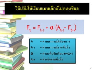 Ft= ค่าพยากรณ์ที่ต้องการ 
Ft-1 = ค่าพยากรณ์งวดที่แล้ว 
α = ค่าคงที่ปรับเรียบ 0<α<1 
At-1= ค่าจริงงวดที่แล้ว 17 
วิธีปรับให้เรียบแบบเอ็กซ์โปเนนเชียล  