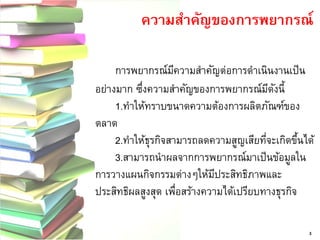 ความสาคัญของการพยากรณ์ 3 
การพยากรณ์มีความสาคัญต่อการดาเนินงานเป็น อย่างมาก ซึ่งความสาคัญของการพยากรณ์มีดังนี้ 1.ทาให้ทราบขนาดความต้องการผลิตภัณฑ์ของ ตลาด 2.ทาให้ธุรกิจสามารถลดความสูญเสียที่จะเกิดขึ้นได้ 3.สามารถนาผลจากการพยากรณ์มาเป็นข้อมูลใน การวางแผนกิจกรรมต่างๆให้มีประสิทธิภาพและ ประสิทธิผลสูงสุด เพื่อสร้างความได้เปรียบทางธุรกิจ  