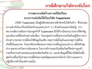 กรณีศึกษาบริษัทระดับโลก 
4 การพยากรณ์สร้างความได้เปรียบ ทางการแข่งขันให้กับบริษัท Tupperwareบริษัท Tupperware เป็นผู้ผลิตกล่องพลาสติกสาหรับใส่กับข้าว ซึ่งประสบ ความสาเร็จในเวทีระดับโลกด้วยยอดขายกว่า 1.1 ล้านล้านดอลลาร์สหรัฐ การ พยากรณ์ความต้องการของลูกค้าที่ Tupperware ถือได้ว่าเป็นกระบวนการที่สาคัญ และเป็นงานที่ต้องทาอย่างต่อเนื่อง โดยกลุ่มทางานซึ่งประกอบไปด้วยผู้จัดการจาก ฝ่า ยต่างๆจะพยากรณ์โดยใช้ข้อมูลในอดีต เหตุการณ์ปัจ จุบันและเหตุการณ์ที่จะ เกิดขึ้นในอนาคต โดยอาศัยเทคนิคของการพยากรณ์ในรูปแบบต่างๆ เพื่อให้กลุ่ม ทางานสามารถวิเคราะห์ยอดขาย วิเคราะห์การตอบรับผลิตภัณฑ์ใหม่จากลูกค้า รวมทั้งทราบตาแหน่งของแต่ละผลิตภัณฑ์ต่างๆ และนาข้อมูลที่ได้มาตัดสินใจขั้น สุดท้ายเพื่อปรับค่าพยากรณ์ให้เหมาะสมที่สุดและนาค่าดังกล่าวไปวางแผนการ ปฏิบัติการทั่วทั้งองค์การต่อไป  