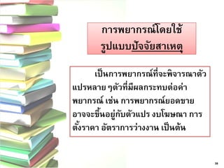 การพยากรณ์โดยใช้ รูปแบบปัจจัยสาเหตุ 
38 
เป็นการพยากรณ์ที่จะพิจารณาตัว แปรหลายๆตัวที่มีผลกระทบต่อค่า พยากรณ์ เช่น การพยากรณ์ยอดขาย อาจจะขึ้นอยู่กับตัวแปร งบโฆษณา การ ตั้งราคา อัตราการว่างงาน เป็นต้น  