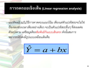 การถดถอยเชิงเส้น (Linear regression analysis) 
แนวคิดคล้ายกับวิธีการคาดคะเนแนวโน้ม เพียงแต่ตัวแปรอิสระจะไม่ใช่ 
เรื่องของช่วงเวลาเพียงอย่างเดียว จะเป็นตัวแปรอิสระอื่นๆ ที่ส่งผลต่อ 
ตัวแปรตาม แต่ข้อมูลต้องสัมพันธ์กันแบบเส้นตรง ดังนัน้สมการ 
พยากรณ์ยังคงมีรูปแบบเหมือนเดิมคือ 
Yˆ  a  bx 
39 
 