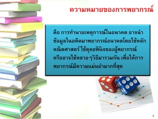 ความหมายของการพยากรณ์ 2 
คือ การทานายเหตุการณ์ในอนาคต อาจนา ข้อมูลในอดีตมาพยากรณ์อนาคตโดยใช้หลัก คณิตศาสตร์ ใช้ดุลยพินิจของผู้พยากรณ์ หรืออาจใช้หลายๆวิธีมารวมกัน เพื่อให้การ พยากรณ์มีความแม่นยามากที่สุด  