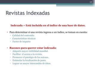 Revistas Indexadas
Indexada = Está incluida en el índice de una base de datos.
• Para determinar si una revista ingresa a un índice, se toman en cuenta:
▫ Calidad del contenido
▫ Características técnicas
▫ Factor de impacto
• Razones para querer estar indexada:
▫ Adquirir mayor visibilidad mundial.
▫ Facilitar el acceso a la revista.
▫ Promover el prestigio de los autores.
▫ Estimular la localización de pares.
▫ Lograr un mayor intercambio de ideas.
12
 