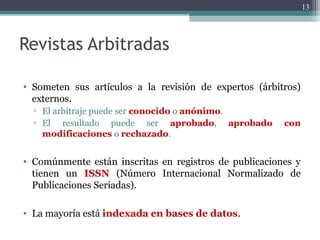 Revistas Arbitradas
• Someten sus artículos a la revisión de expertos (árbitros)
externos.
▫ El arbitraje puede ser conocido o anónimo.
▫ El resultado puede ser aprobado, aprobado con
modificaciones o rechazado.
• Comúnmente están inscritas en registros de publicaciones y
tienen un ISSN (Número Internacional Normalizado de
Publicaciones Seriadas).
• La mayoría está indexada en bases de datos.
13
 