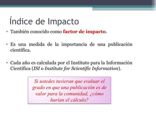 Índice de Impacto
• También conocido como factor de impacto.
• Es una medida de la importancia de una publicación
científica.
• Cada año es calculada por el Instituto para la Información
Científica (ISI o Institute for Scientific Information).
Si ustedes tuvieran que evaluar el
grado en que una publicación es de
valor para la comunidad, ¿cómo
harían el cálculo?
 