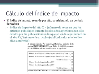 Cálculo del Índice de Impacto
• El índice de impacto se mide por año, considerando un periodo
de 3 años:
▫ Índice de Impacto del año X = (número de veces en que los
artículos publicados durante los dos años anteriores han sido
citados por las publicaciones a las que se les da seguimiento en
el año X) / (número de artículos publicados durante los dos
años anteriores)
I
 