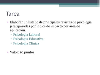 Tarea
• Elaborar un listado de principales revistas de psicología
jerarquizadas por índice de impacto por área de
aplicación.
▫ Psicología Laboral
▫ Psicología Educativa
▫ Psicología Clínica
• Valor: 10 puntos
 