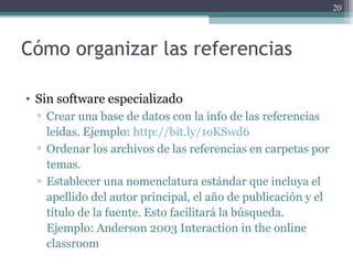 Cómo organizar las referencias
• Sin software especializado
▫ Crear una base de datos con la info de las referencias
leídas. Ejemplo: http://bit.ly/1oKSwd6
▫ Ordenar los archivos de las referencias en carpetas por
temas.
▫ Establecer una nomenclatura estándar que incluya el
apellido del autor principal, el año de publicación y el
título de la fuente. Esto facilitará la búsqueda.
Ejemplo: Anderson 2003 Interaction in the online
classroom
20
 