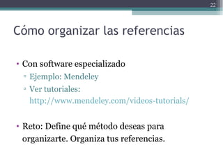 Cómo organizar las referencias
• Con software especializado
▫ Ejemplo: Mendeley
▫ Ver tutoriales:
http://www.mendeley.com/videos-tutorials/
• Reto: Define qué método deseas para
organizarte. Organiza tus referencias.
22
 