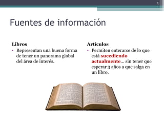 Fuentes de información
Libros
• Representan una buena forma
de tener un panorama global
del área de interés.
Artículos
• Permiten enterarse de lo que
está sucediendo
actualmente… sin tener que
esperar 3 años a que salga en
un libro.
3
 