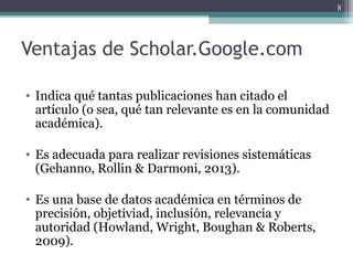 Ventajas de Scholar.Google.com
• Indica qué tantas publicaciones han citado el
artículo (o sea, qué tan relevante es en la comunidad
académica).
• Es adecuada para realizar revisiones sistemáticas
(Gehanno, Rollin & Darmoni, 2013).
• Es una base de datos académica en términos de
precisión, objetiviad, inclusión, relevancia y
autoridad (Howland, Wright, Boughan & Roberts,
2009).
8
 