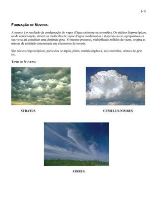 1-11 
FORMAÇÃO DE NUVENS. 
A nuvem é o resultado da condensação do vapor d’água existente na atmosfera. Os núcleos higroscópicos, 
ou de condensação, atraem as moléculas de vapor d’água condensadas e dispersas no ar, agrupando-as à 
sua volta até constituir uma diminuta gota. O mesmo processo, multiplicado milhões de vezes, origina as 
massas de umidade concentrada que chamamos de nuvens. 
São núcleos higroscópicos, partículas de argila, pólen, matéria orgânica, sais marinhos, cristais de gelo 
etc. 
TIPOS DE NUVENS: 
STRATUS CUMULUS-NIMBUS 
CIRRUS 
 