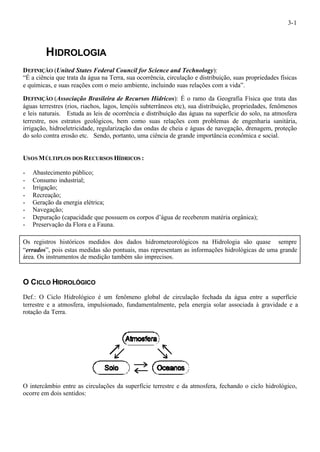 3-1 
HIDROLOGIA 
DEFINIÇÃO (United States Federal Council for Science and Technology): 
“É a ciência que trata da água na Terra, sua ocorrência, circulação e distribuição, suas propriedades físicas 
e químicas, e suas reações com o meio ambiente, incluindo suas relações com a vida”. 
DEFINIÇÃO (Associação Brasileira de Recursos Hídricos): É o ramo da Geografia Física que trata das 
águas terrestres (rios, riachos, lagos, lençóis subterrâneos etc), sua distribuição, propriedades, fenômenos 
e leis naturais. Estuda as leis de ocorrência e distribuição das águas na superfície do solo, na atmosfera 
terrestre, nos estratos geológicos, bem como suas relações com problemas de engenharia sanitária, 
irrigação, hidroeletricidade, regularização das ondas de cheia e águas de navegação, drenagem, proteção 
do solo contra erosão etc. Sendo, portanto, uma ciência de grande importância econômica e social. 
USOS MÚLTIPLOS DOS RECURSOS HÍDRICOS : 
- Abastecimento público; 
- Consumo industrial; 
- Irrigação; 
- Recreação; 
- Geração da energia elétrica; 
- Navegação; 
- Depuração (capacidade que possuem os corpos d’água de receberem matéria orgânica); 
- Preservação da Flora e a Fauna. 
Os registros históricos medidos dos dados hidrometeorológicos na Hidrologia são quase sempre 
“errados”, pois estas medidas são pontuais, mas representam as informações hidrológicas de uma grande 
área. Os instrumentos de medição também são imprecisos. 
O CICLO HIDROLÓGICO 
Def.: O Ciclo Hidrológico é um fenômeno global de circulação fechada da água entre a superfície 
terrestre e a atmosfera, impulsionado, fundamentalmente, pela energia solar associada à gravidade e a 
rotação da Terra. 
O intercâmbio entre as circulações da superfície terrestre e da atmosfera, fechando o ciclo hidrológico, 
ocorre em dois sentidos: 
 