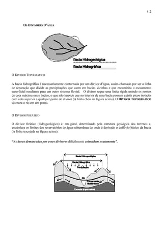 4-2 
OS DIVISORES D’ÁGUA 
O DIVISOR TOPOGRÁFICO 
A bacia hidrográfica é necessariamente contornada por um divisor d’água, assim chamado por ser a linha 
de separação que divide as precipitações que caem em bacias vizinhas e que encaminha o escoamento 
superficial resultante para um outro sistema fluvial. O divisor segue uma linha rígida unindo os pontos 
de cota máxima entre bacias, o que não impede que no interior de uma bacia possam existir picos isolados 
com cota superior a qualquer ponto do divisor (A linha cheia na figura acima). O DIVISOR TOPOGRÁFICO 
só cruza o rio em um ponto. 
O DIVISOR FREÁTICO 
O divisor freático (hidrogeológico) é, em geral, determinado pela estrutura geológica dos terrenos e, 
estabelece os limites dos reservatórios de água subterrânea de onde é derivado o deflúvio básico da bacia 
(A linha tracejada na figura acima). 
“As áreas demarcadas por esses divisores dificilmente coincidem exatamente”. 
 