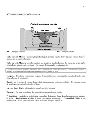 4-3 
A TERMINOLOGIA DA SEÇÃO TRANSVERSAL 
ME ¾ Margem esquerda MD ¾ Margem direita 
Calha ou Leito Menor: é a escavação produzida pela corrente líquida, dentro de cujos limites ela escoa 
quando não há transbordamento. 
Calha ou Leito Maior: é a região marginal que contém o transbordamento das cheias até as elevações 
longitudinais naturais mais próximas. É a planície de inundação, ou várzea do rio. 
“As calhas caracterizam grandezas hidráulicas, como a área molhada, o perímetro molhado e o raio hidráulico, comuns a 
qualquer seção de escoamento e importantes para a definição e o cálculo da vazão”. 
Margem: é definida no ponto onde o rio passa de sua calha menor para sua calha maior (onde está a mata 
ciliar, planície de inundação). 
Batente: são os pontos de contato da superfície da água com o perímetro molhado. Os batentes variam 
de acordo com as oscilações do nível d’água. 
Largura Superficial: é a distância horizontal entre dois batentes. 
Talvegue – É o lugar geométrico dos pontos de menor cota de uma região. 
Profundidade : é a distância vertical entre a superfície da água e o fundo da calha em um ponto qualquer 
da seção. Profundidade Máxima é a que corresponde ao talvegue. Profundidade Média é um 
parâmetro de cálculo, quociente entre a área molhada e a largura superficial. 
 
