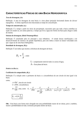 5-1 
CARACTERÍSTICAS FÍSICAS DE UMA BACIA HIDROGRÁFICA 
Área de drenagem, (A): 
Definição: A área de drenagem de uma bacia é a área plana (projeção horizontal) dentro do divisor 
topográfico. A forma superficial está relacionada ao tempo de concentração. 
Tempo de concentração, (tc): 
Definição: É o tempo a partir do início da precipitação, necessário para que toda a bacia contribua na 
seção em estudo ou, em outras palavras, o tempo que leva a água dos limites da bacia para chegar à saída 
da mesma. 
Sistema de drenagem, (Rede Potamográfica): 
Definição: É constituído pelo rio principal e seus tributários. O estudo dessas ramificações e do 
desenvolvimento do sistema é de grande importância, pois este indica a maior ou menor velocidade com 
que a água sai de uma bacia hidrográfica. 
Densidade de drenagem, (Dd): 
Definição: É um índice que mostra a eficiência da drenagem da bacia. 
L 
Dd = ; onde: 
A 
L- comprimento total de todos os cursos d’água, 
A- Área plana da bacia. 
FORMA DA BACIA 
Coeficiente de compacidade, (Kc): 
Definição: É a relação entre o perímetro da bacia e a circunferência de um círculo de área igual à da 
bacia. 
como; 
A=PR2 ; área de um círculo 
C = 2PR ; circunferência 
P 
= 
A 
R ; mas, como 
= , logo, 
A 
P 
A 
P 
A 
P 
A 
P 
R 
P 
KC 2 2 1,77 3,545 
2 
2 
= 
´ 
= 
P 
= 
P 
P 
= 
P 
P 
A 
KC = 0,28 
Obs.: Uma bacia com forma mais alongada tem uma probabilidade menor de ter cheias, pois é, também, 
menor a probabilidade de toda a tormenta precipitar dentro da bacia. 
 