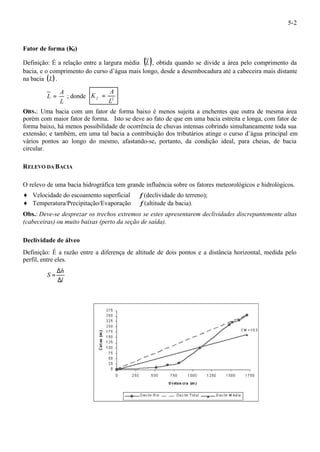 5-2 
Fator de forma (Kf) 
Definição: É a relação entre a largura média (L), obtida quando se divide a área pelo comprimento da 
bacia, e o comprimento do curso d’água mais longo, desde a desembocadura até a cabeceira mais distante 
na bacia (L). 
A 
L = ; donde L2 
L 
A 
K f = 
OBS.: Uma bacia com um fator de forma baixo é menos sujeita a enchentes que outra de mesma área 
porém com maior fator de forma. Isto se deve ao fato de que em uma bacia estreita e longa, com fator de 
forma baixo, há menos possibilidade de ocorrência de chuvas intensas cobrindo simultaneamente toda sua 
extensão; e também, em uma tal bacia a contribuição dos tributários atinge o curso d’água principal em 
vários pontos ao longo do mesmo, afastando-se, portanto, da condição ideal, para cheias, de bacia 
circular. 
RELEVO DA BACIA 
O relevo de uma bacia hidrográfica tem grande influência sobre os fatores meteorológicos e hidrológicos. 
¨ Velocidade do escoamento superficial Þ f (declividade do terreno); 
¨ Temperatura/Precipitação/Evaporação Þ f (altitude da bacia). 
Obs.: Deve-se desprezar os trechos extremos se estes apresentarem declividades discrepantemente altas 
(cabeceiras) ou muito baixas (perto da seção de saída). 
Declividade de álveo 
Definição: É a razão entre a diferença de altitude de dois pontos e a distância horizontal, medida pelo 
perfil, entre eles. 
h 
l 
S 
= D 
D 
 