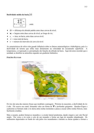 5-3 
Declividade média da bacia, (S ) 
DI 
= 1 w 
n A 
a 
S 
i 
n 
å= 
i i 
; onde: 
¨ D I® diferença de altitude padrão entre duas curvas de nível; 
¨ i w ® largura entre duas curvas de nível, ao longo do rio; 
¨ i a ® área, na bacia, entre duas curvas nível; 
¨ A ® área total da bacia; 
¨ n ® número de intervalos de curva de nível. 
As características do relevo têm grande influência sobre os fatores meteorológicos e hidrológicos, pois é a 
declividade do terreno que influi mais diretamente na velocidade do escoamento superficial. A 
temperatura, a evaporação e a precipitação são funções da altitude da bacia. Aqui devemos recordar que a 
umidade se distribui na atmosfera segundo um gradiente hidráulico. 
FEIÇÕES FLUVIAIS 
Os rios são uma das maiores forças que modelam a paisagem. Próximo às nascentes, a declividade do rio 
é alta. Ele escava seu canal, formando vales em forma de V e profundas gargantas. Quedas-d’água e 
cachoeiras se formam onde o rio deixa atrás rochas resistentes e passa a escoar sobre rochas friáveis, mais 
facilmente erodidas. 
Mais a jusante, podem formar-se meandros e a erosão lateral predomina, dando origem a um vale fluvial 
amplo. Por vezes o rio corta o colo de um meandro e forma um lago de meandro abandonado. Os 
sedimentos depositados no fundo do vale pelos rios meandrantes e durante as cheias ajudam a formar a 
 