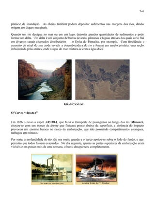 5-4 
planície de inundação. As cheias também podem depositar sedimentos nas margens dos rios, dando 
origem aos diques marginais. 
Quando um rio deságua no mar ou em um lago, deposita grandes quantidades de sedimentos e pode 
formar um delta. Um delta é um conjunto de barras de areia, pântanos e lagoas através dos quais o rio flui 
em diversos canais chamados distributários ¾ o Delta do Parnaíba, por exemplo. Com freqüência o 
aumento do nível do mar pode invadir a desembocadura do rio e formar um amplo estuário, uma seção 
influenciada pelas marés, onde a água do mar mistura-se com a água doce. 
GRAN CANYON 
O VAPOR “ARABIA” 
Em 1856 o navio a vapor ARABIA, que fazia o transporte de passageiros ao longo dos rio Missouri, 
chocou-se com um tronco de árvore que flutuava pouco abaixo da superfície, a violencia do impacto 
provocou um enorme buraco no casco da embarcação, que não possuindo compartimentos estanques, 
nafragou em minutos. 
Por sorte, a profundidade do rio não era muito grande e o barco apoiou-se sobre o lodo do fundo, o que 
permitiu que todos fossem evacuados. No dia seguinte, apenas as partes superiores da embarcação eram 
visíveis e em pouco mais de uma semana, o barco desapareceu completamente. 
 