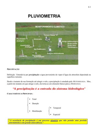 6-1 
PLUVIOMETRIA 
PRECIPITAÇÃO 
Definição: Entende-se por precipitação a água proveniente do vapor d’água da atmosfera depositada na 
superfície terrestre. 
Desde o instante da sua formação até atingir o solo, a precipitação é estudada pela METEOROLOGIA. Mas, 
a partir do instante em que atinge o solo, ela torna-se um elemento básico para a HIDROLOGIA. 
“A precipitação é a entrada do sistema hidrológico” 
CARACTERÍSTICAS PRINCIPAIS: 
· Total 
· Duração 
§ Temporal 
· Distribuição 
§ Espacial 
“A ocorrência da precipitação é um processo aleatório que não permite uma previsão 
determinística com grande antecedência.” 
 