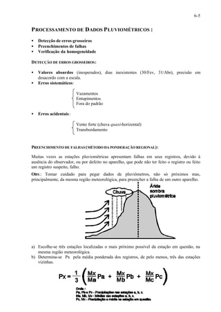 6-5 
PROCESSAMENTO DE DADOS PLUVIOMÉTRICOS : 
· Detecção de erros grosseiros 
· Preenchimentos de falhas 
· Verificação da homogeneidade 
DETECÇÃO DE ERROS GROSSEIROS: 
· Valores absurdos (inesperados), dias inexistentes (30/Fev, 31/Abr), precisão em 
desacordo com a escala. 
· Erros sistemáticos: 
Vazamentos 
Entupimentos 
Fora do padrão 
· Erros acidentais : 
Vento forte (chuva quasi-horizontal) 
Transbordamento 
PREENCHIMENTO DE FALHAS (MÉTODO DA PONDERAÇÃO REGIONAL): 
Muitas vezes as estações pluviométricas apresentam falhas em seus registros, devido à 
ausência do observador, ou por defeito no aparelho, que pode não ter feito o registro ou feito 
um registro suspeito, falho. 
OBS.: Tomar cuidado para pegar dados de pluviômetros, não só próximos mas, 
principalmente, da mesma região meteorológica, para preencher a falha de um outro aparelho. 
a) Escolhe-se três estações localizadas o mais próximo possível da estação em questão, na 
mesma região meteorológica. 
b) Determina-se Px pela média ponderada dos registros, de pelo menos, três das estações 
vizinhas. 
 