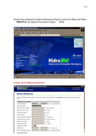 6-9 
Roteiro para obtenção de dados hidrometeorológicos através do Banca de Dados 
¾ HidroWeb, da Agência Nacional de Águas ¾ ANA. 
COLOCAR O CÓDIGO DO POSTO 
Clique após em LISTAR 
 