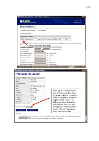 6-10 
Clique em cima do codigo 
Neste posto existem dados de 
chuva. Para acessá-los, clique 
em arquivo access (fornece os 
dados no programa access) ou 
arquivo texto (fornece os 
dados num bloco de dados). 
Vale lembrar, que caso não 
apareça nada neste quadrinho 
escrito “chuvas”, é porque o 
posto não possui dados. 
 