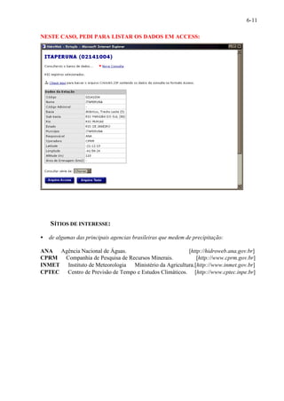 6-11 
NESTE CASO, PEDI PARA LISTAR OS DADOS EM ACCESS: 
SÍTIOS DE INTERESSE: 
· de algumas das principais agencias brasileiras que medem de precipitação: 
ANA¾ Agência Nacional de Águas. [http://hidroweb.ana.gov.br] 
CPRM ¾ Companhia de Pesquisa de Recursos Minerais. [http://www.cprm.gov.br] 
INMET¾ Instituto de Meteorologia ¾ Ministério da Agricultura.[http://www.inmet.gov.br] 
CPTEC¾ Centro de Previsão de Tempo e Estudos Climáticos. [http://www.cptec.inpe.br] 
 