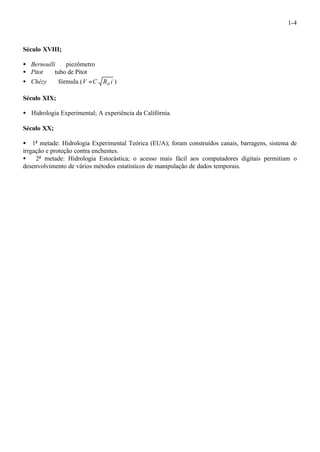 1-4 
Século XVIII; 
· Bernoulli ¾ piezômetro 
· Pitot ¾ tubo de Pitot 
· Chézy ¾ fórmula (V C R i H = ) 
Século XIX; 
· Hidrologia Experimental; A experiência da Califórnia. 
Século XX; 
· 1a metade: Hidrologia Experimental Teórica (EUA); foram construídos canais, barragens, sistema de 
irrgação e proteção contra enchentes. 
· 2a metade: Hidrologia Estocástica; o acesso mais fácil aos computadores digitais permitiam o 
desenvolvimento de vários métodos estatísticos de manipulação de dados temporais. 
 