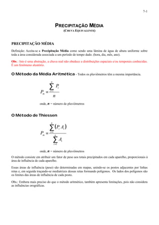 7-1 
PRECIPITAÇÃO MÉDIA 
(CHUVA EQUIVALENTE) 
PRECIPITAÇÃO MÉDIA 
Definição: Aceita-se a Precipitação Média como sendo uma lâmina de água de altura uniforme sobre 
toda a área considerada associada a um período de tempo dado. (hora, dia, mês, ano). 
Obs.: Isto é uma abstração, a chuva real não obedece a distribuições espaciais e/ou temporais conhecidas. 
É um fenômeno aleatório. 
O Método da Média Aritmética - Todos os pluviômetros têm a mesma importância. 
n 
P 
P 
n 
i 
i 
m 
å= 
= 1 
onde, n = número de pluviômetros 
O Método de Thiessen 
( ) 
å 
å 
= = n 
= 
i 
P A 
i 
n 
i 
i i 
m 
A 
P 
1 
1 
onde, n = número de pluviômetros 
O método consiste em atribuir um fator de peso aos totais precipitados em cada aparelho, proporcionais à 
área de influência de cada aparelho. 
Essas áreas de influência (peso) são determinadas em mapas, unindo-se os postos adjacentes por linhas 
retas e, em seguida traçando-se mediatrizes dessas retas formando polígonos. Os lados dos polígonos são 
os limites das áreas de influência de cada posto. 
Obs.: Embora mais preciso do que o método aritmético, também apresenta limitações, pois não considera 
as influências orográficas. 
 