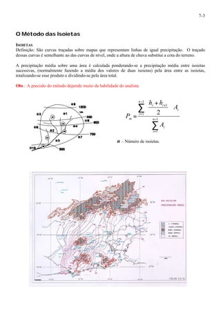 7-3 
O Método das Isoietas 
ISOIETAS 
Definição: São curvas traçadas sobre mapas que representam linhas de igual precipitação. O traçado 
dessas curvas é semelhante ao das curvas de nível, onde a altura de chuva substitui a cota do terreno. 
A precipitação média sobre uma área é calculada ponderando-se a precipitação média entre isoietas 
sucessivas, (normalmente fazendo a média dos valores de duas isoietas) pela área entre as isoietas, 
totalizando-se esse produto e dividindo-se pela área total. 
Obs.: A precisão do método depende muito da habilidade do analista. 
ö çè 
å 
å 
- 
= 
- 
= 
+ ÷ø 
æ + 
= 1 
1 
1 
1 
1 
2 
n 
i 
i 
i 
n 
i 
i i 
m 
A 
A 
h h 
P 
n – Número de isoietas. 
 